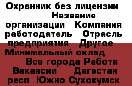 Охранник без лицензии. 2/2 › Название организации ­ Компания-работодатель › Отрасль предприятия ­ Другое › Минимальный оклад ­ 15 000 - Все города Работа » Вакансии   . Дагестан респ.,Южно-Сухокумск г.